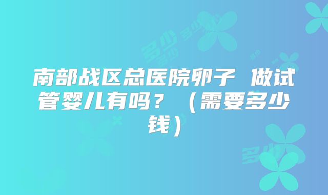 南部战区总医院卵子 做试管婴儿有吗？（需要多少钱）