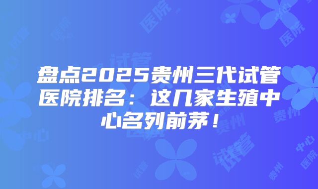 盘点2025贵州三代试管医院排名：这几家生殖中心名列前茅！