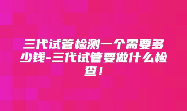 三代试管检测一个需要多少钱-三代试管要做什么检查！