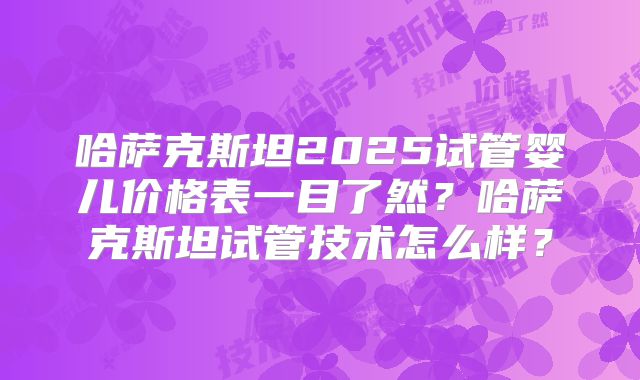 哈萨克斯坦2025试管婴儿价格表一目了然?哈萨克斯坦试管技术怎么样?