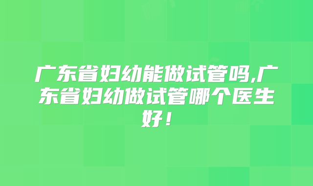 广东省妇幼能做试管吗,广东省妇幼做试管哪个医生好！