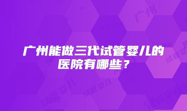 广州能做三代试管婴儿的医院有哪些？