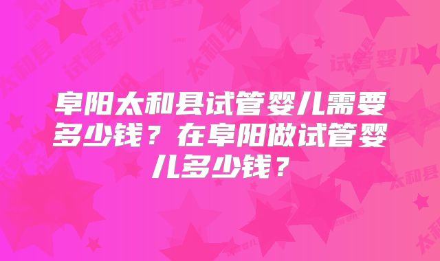 阜阳太和县试管婴儿需要多少钱？在阜阳做试管婴儿多少钱？