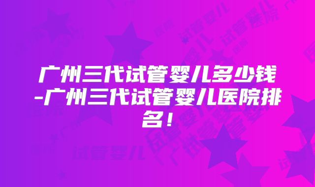 广州三代试管婴儿多少钱-广州三代试管婴儿医院排名！