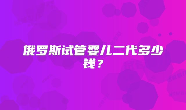 俄罗斯试管婴儿二代多少钱？