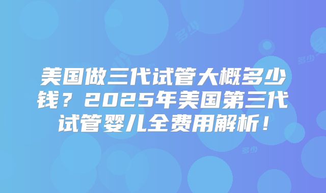 美国做三代试管大概多少钱?2025年美国第三代试管婴儿全费用解析!