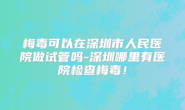 梅毒可以在深圳市人民医院做试管吗-深圳哪里有医院检查梅毒！