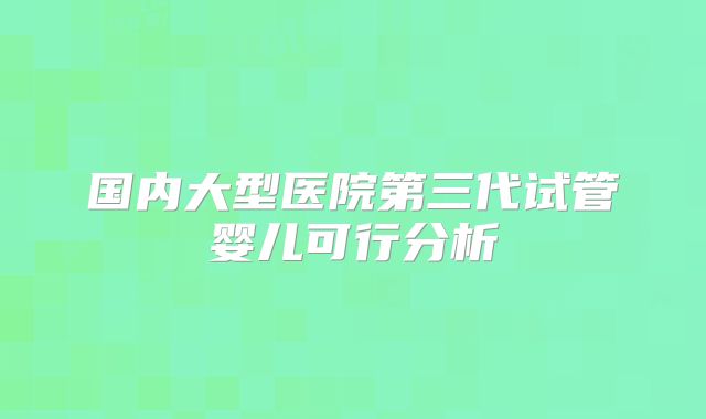 国内大型医院第三代试管婴儿可行分析