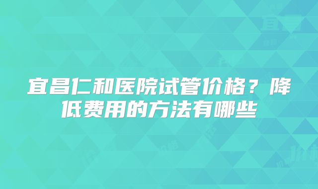 宜昌仁和医院试管价格？降低费用的方法有哪些