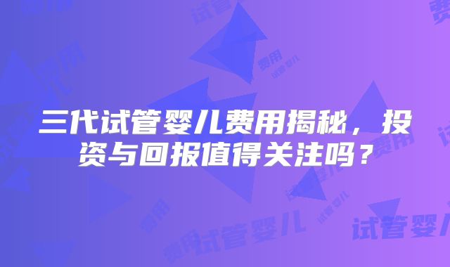 三代试管婴儿费用揭秘，投资与回报值得关注吗？