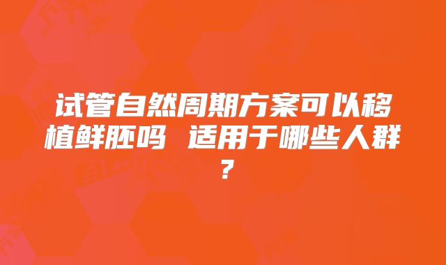 试管自然周期方案可以移植鲜胚吗 适用于哪些人群？