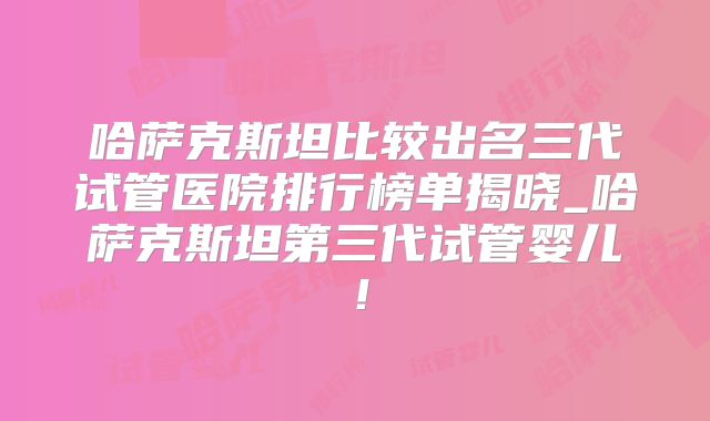 哈萨克斯坦比较出名三代试管医院排行榜单揭晓_哈萨克斯坦第三代试管婴儿！