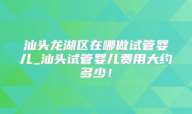 汕头龙湖区在哪做试管婴儿_汕头试管婴儿费用大约多少！