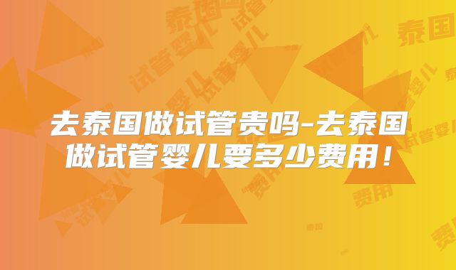 去泰国做试管贵吗-去泰国做试管婴儿要多少费用!