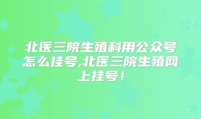 北医三院生殖科用公众号怎么挂号,北医三院生殖网上挂号！
