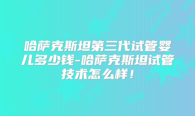 哈萨克斯坦第三代试管婴儿多少钱-哈萨克斯坦试管技术怎么样!