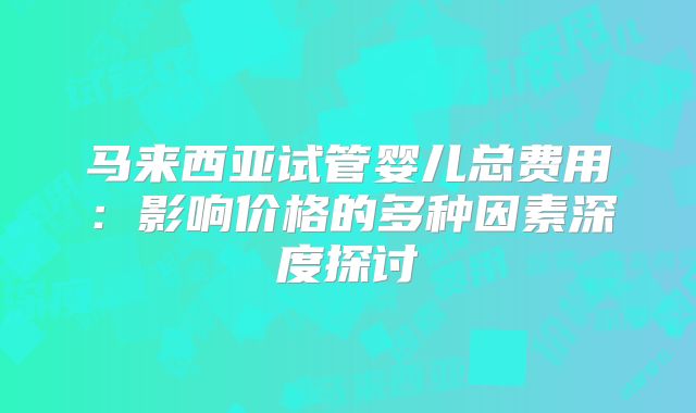 马来西亚试管婴儿总费用:影响价格的多种因素深度探讨