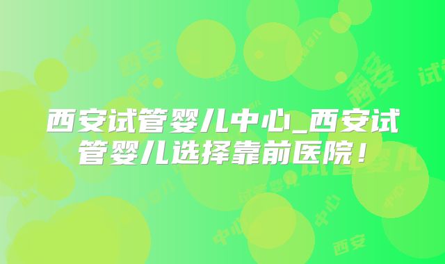 西安试管婴儿中心_西安试管婴儿选择靠前医院！