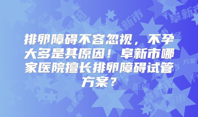 排卵障碍不容忽视,不孕大多是其原因!阜新市哪家医院擅长排卵障碍试管方案?