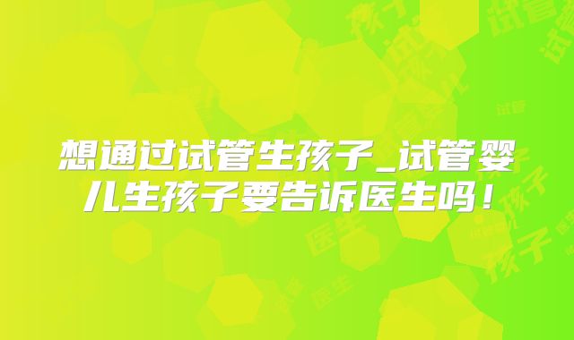 想通过试管生孩子_试管婴儿生孩子要告诉医生吗！