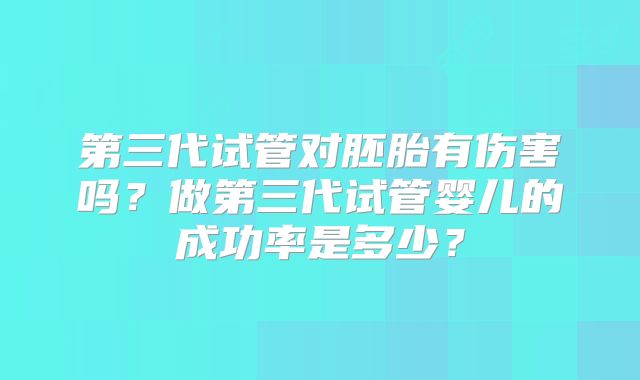 第三代试管对胚胎有伤害吗?做第三代试管婴儿的成功率是多少?