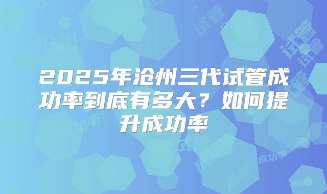 2025年沧州三代试管成功率到底有多大？如何提升成功率