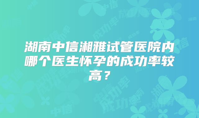 湖南中信湘雅试管医院内哪个医生怀孕的成功率较高?
