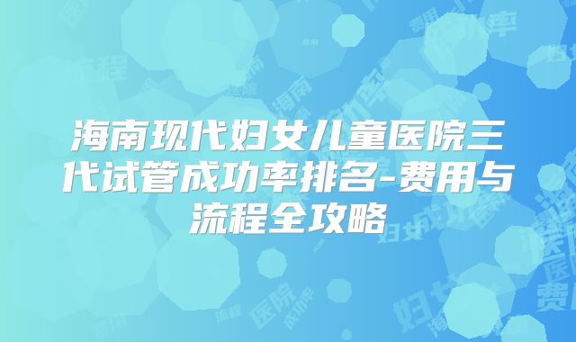 海南现代妇女儿童医院三代试管成功率排名-费用与流程全攻略