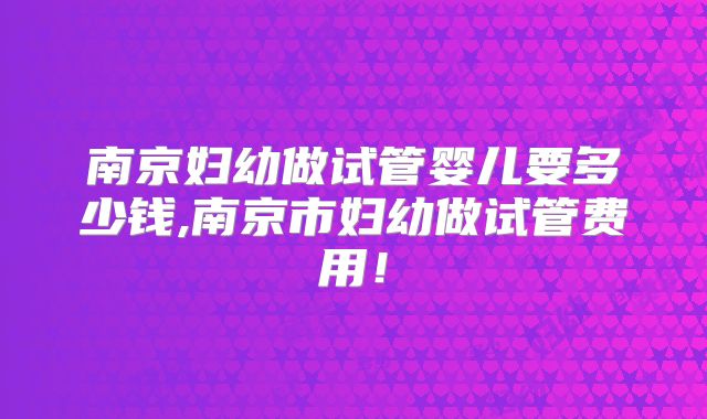 南京妇幼做试管婴儿要多少钱,南京市妇幼做试管费用！