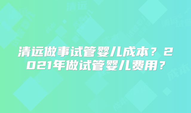 清远做事试管婴儿成本？2021年做试管婴儿费用？