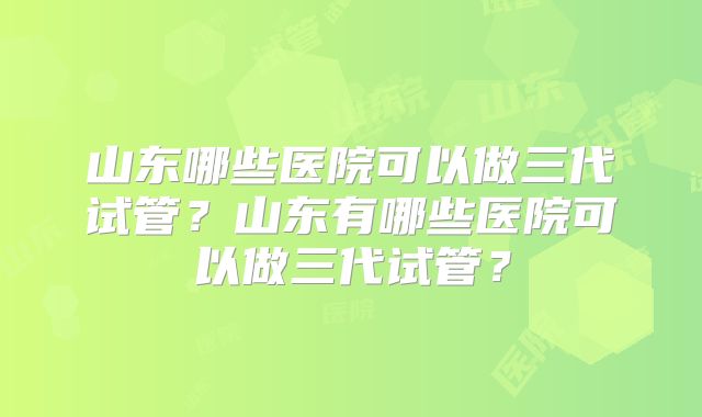 山东哪些医院可以做三代试管？山东有哪些医院可以做三代试管？