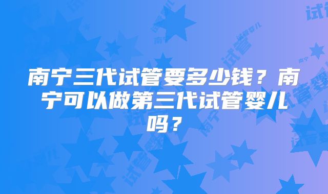 南宁三代试管要多少钱？南宁可以做第三代试管婴儿吗？