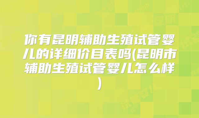 你有昆明辅助生殖试管婴儿的详细价目表吗(昆明市辅助生殖试管婴儿怎么样)