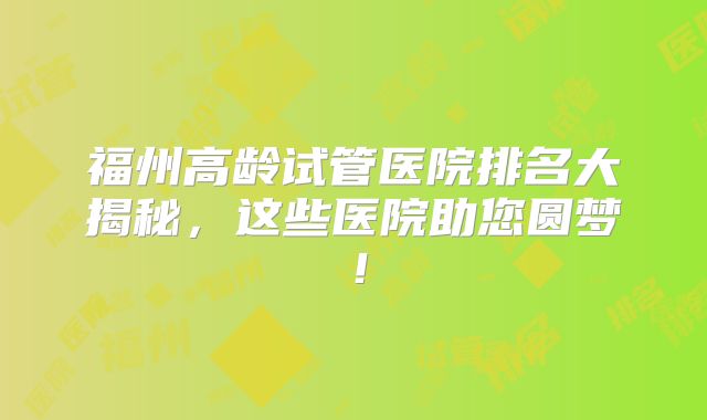 福州高龄试管医院排名大揭秘，这些医院助您圆梦！