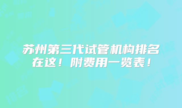 苏州第三代试管机构排名在这!附费用一览表!