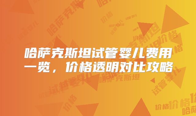 哈萨克斯坦试管婴儿费用一览，价格透明对比攻略