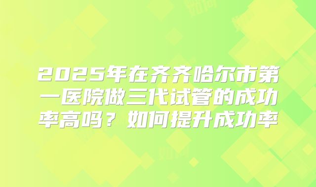 2025年在齐齐哈尔市第一医院做三代试管的成功率高吗？如何提升成功率