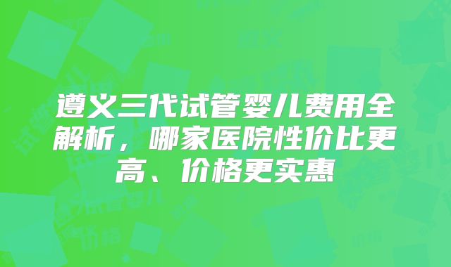 遵义三代试管婴儿费用全解析,哪家医院性价比更高、价格更实惠