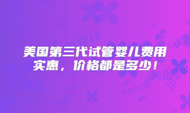 美国第三代试管婴儿费用实惠,价格都是多少!
