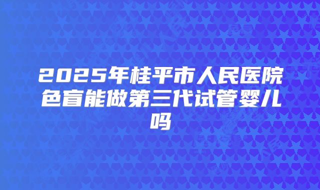 2025年桂平市人民医院色盲能做第三代试管婴儿吗