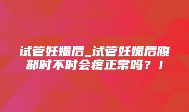 试管妊娠后_试管妊娠后腹部时不时会疼正常吗?!