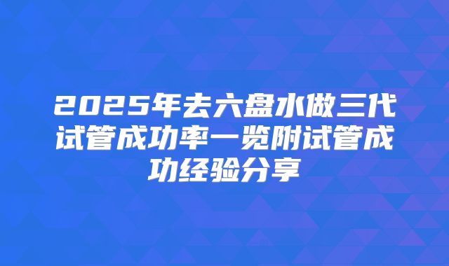 2025年去六盘水做三代试管成功率一览附试管成功经验分享