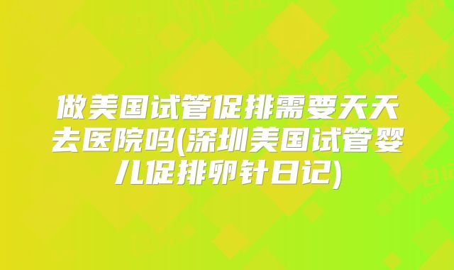 做美国试管促排需要天天去医院吗(深圳美国试管婴儿促排卵针日记)