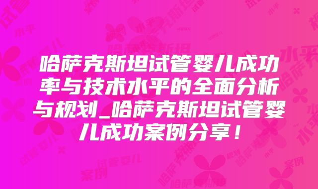 哈萨克斯坦试管婴儿成功率与技术水平的全面分析与规划_哈萨克斯坦试管婴儿成功案例分享！