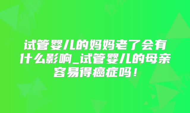 试管婴儿的妈妈老了会有什么影响_试管婴儿的母亲容易得癌症吗！