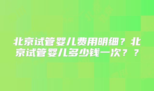 北京试管婴儿费用明细？北京试管婴儿多少钱一次？？
