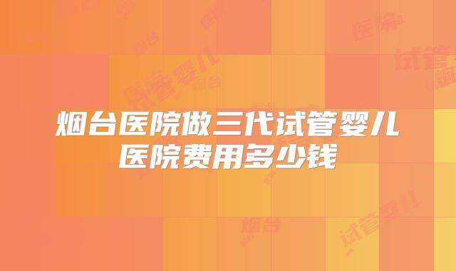 烟台医院做三代试管婴儿医院费用多少钱