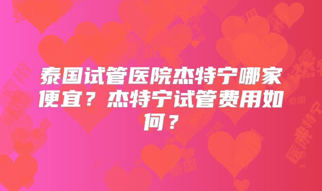 泰国试管医院杰特宁哪家便宜?杰特宁试管费用如何?
