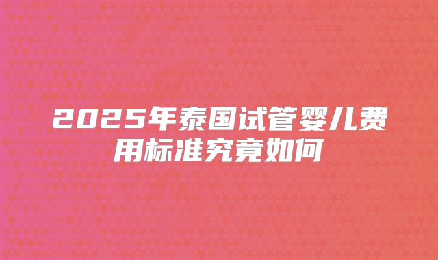 2025年泰国试管婴儿费用标准究竟如何