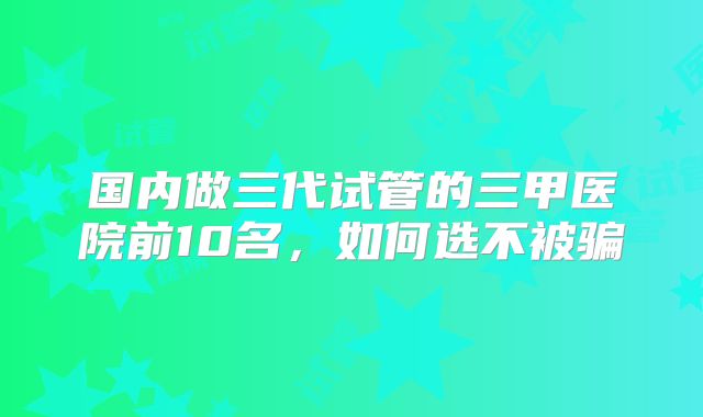 国内做三代试管的三甲医院前10名，如何选不被骗